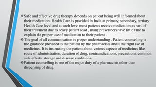❖Safe and effective drug therapy depends on patient being well informed about
their medication. Health Care is provided in India at primary, secondary, tertiary
Health Care level and at each level most patients receive medication as part of
their treatment due to heavy patient load , many prescribers have little time to
explain the proper use of medication to their patient .
❖The goal of all communication is proper understanding . Patient counselling is
the guidance provided to the patient by the pharmacists about the right use of
medicines. It is instructing the patient about various aspects of medicines like
route of administration, duration of drug, contraindications, precautions, common
side effects, storage and disease conditions.
❖Patient counselling is one of the major duty of a pharmacists other than
dispensing of drug.
 