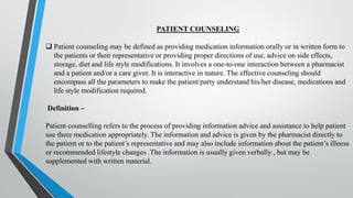 PATIENT COUNSELING
❑ Patient counseling may be defined as providing medication information orally or in written form to
the patients or their representative or providing proper directions of use, advice on side effects,
storage, diet and life style modifications. It involves a one-to-one interaction between a pharmacist
and a patient and/or a care giver. It is interactive in nature. The effective counseling should
encompass all the parameters to make the patient/party understand his/her disease, medications and
life style modification required.
Definition –
Patient counselling refers to the process of providing information advice and assistance to help patient
use there medication appropriately. The information and advice is given by the pharmacist directly to
the patient or to the patient’s representative and may also include information about the patient’s illness
or recommended lifestyle changes .The information is usually given verbally , but may be
supplemented with written material.
 