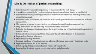 Aim & Objectives of patient counselling-
➢ Patient should recognize the importance of medication for his well-being.
➢ A working relationship for continuous interaction and consultation should be established.
➢ Patient understanding of strategies to deal with medication side effects and drug interactions
should be improved.
➢ Patient becomes an informed, efficient and active participant in disease treatment and self-care
management.
➢ The pharmacist should be perceived as a professional who offers pharmaceutical care.
➢ Drug interactions and adverse drug reactions should be prevented.
➢ Potential for decreased health care costs due to appropriate use of medications and prevention of
adverse effects.
➢ Better patient understanding of their illness and the role of medication in its treatment.
➢ Improved medication adherence.
➢ More effective drug treatment.
➢ Reduced incidence of medication errors, adverse effects and unnecessary healthcare costs.
➢ Improved quality of life of the patients.
➢ Better coping strategies for medication-related adverse effects.
➢ Improved professional rapport between the patient and pharmacist.
 