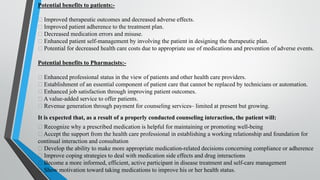 Potential benefits to patients:-
Improved therapeutic outcomes and decreased adverse effects.
Improved patient adherence to the treatment plan.
Decreased medication errors and misuse.
Enhanced patient self-management by involving the patient in designing the therapeutic plan.
Potential for decreased health care costs due to appropriate use of medications and prevention of adverse events.
Potential benefits to Pharmacists:-
Enhanced professional status in the view of patients and other health care providers.
Establishment of an essential component of patient care that cannot be replaced by technicians or automation.
Enhanced job satisfaction through improving patient outcomes.
A value-added service to offer patients.
Revenue generation through payment for counseling services– limited at present but growing.
It is expected that, as a result of a properly conducted counseling interaction, the patient will:
Recognize why a prescribed medication is helpful for maintaining or promoting well-being
Accept the support from the health care professional in establishing a working relationship and foundation for
continual interaction and consultation
Develop the ability to make more appropriate medication-related decisions concerning compliance or adherence
Improve coping strategies to deal with medication side effects and drug interactions
Become a more informed, efficient, active participant in disease treatment and self-care management
Show motivation toward taking medications to improve his or her health status.
 