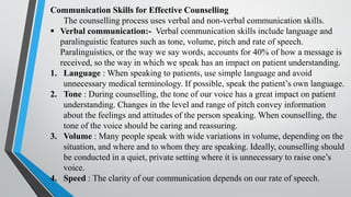 Communication Skills for Effective Counselling
The counselling process uses verbal and non-verbal communication skills.
▪ Verbal communication:- Verbal communication skills include language and
paralinguistic features such as tone, volume, pitch and rate of speech.
Paralinguistics, or the way we say words, accounts for 40% of how a message is
received, so the way in which we speak has an impact on patient understanding.
1. Language : When speaking to patients, use simple language and avoid
unnecessary medical terminology. If possible, speak the patient’s own language.
2. Tone : During counselling, the tone of our voice has a great impact on patient
understanding. Changes in the level and range of pitch convey information
about the feelings and attitudes of the person speaking. When counselling, the
tone of the voice should be caring and reassuring.
3. Volume : Many people speak with wide variations in volume, depending on the
situation, and where and to whom they are speaking. Ideally, counselling should
be conducted in a quiet, private setting where it is unnecessary to raise one’s
voice.
4. Speed : The clarity of our communication depends on our rate of speech.
 