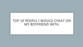 TOP 10 PEOPLE I WOULD CHEAT ON
MY BOYFRIEND WITH.
 