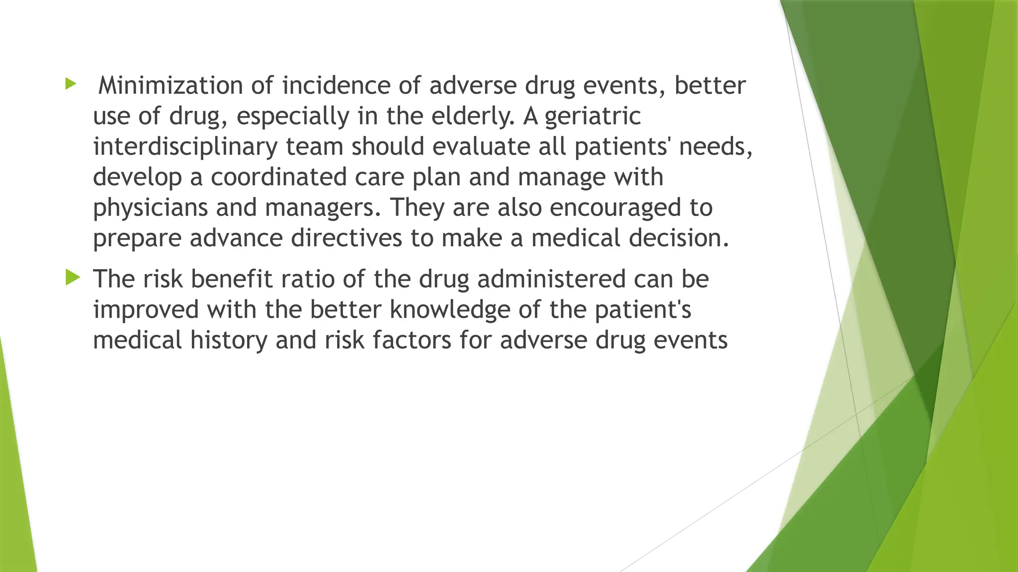  Minimization of incidence of adverse drug events, better
use of drug, especially in the elderly. A geriatric
interdisciplinary team should evaluate all patients' needs,
develop a coordinated care plan and manage with
physicians and managers. They are also encouraged to
prepare advance directives to make a medical decision.
 The risk benefit ratio of the drug administered can be
improved with the better knowledge of the patient's
medical history and risk factors for adverse drug events
 