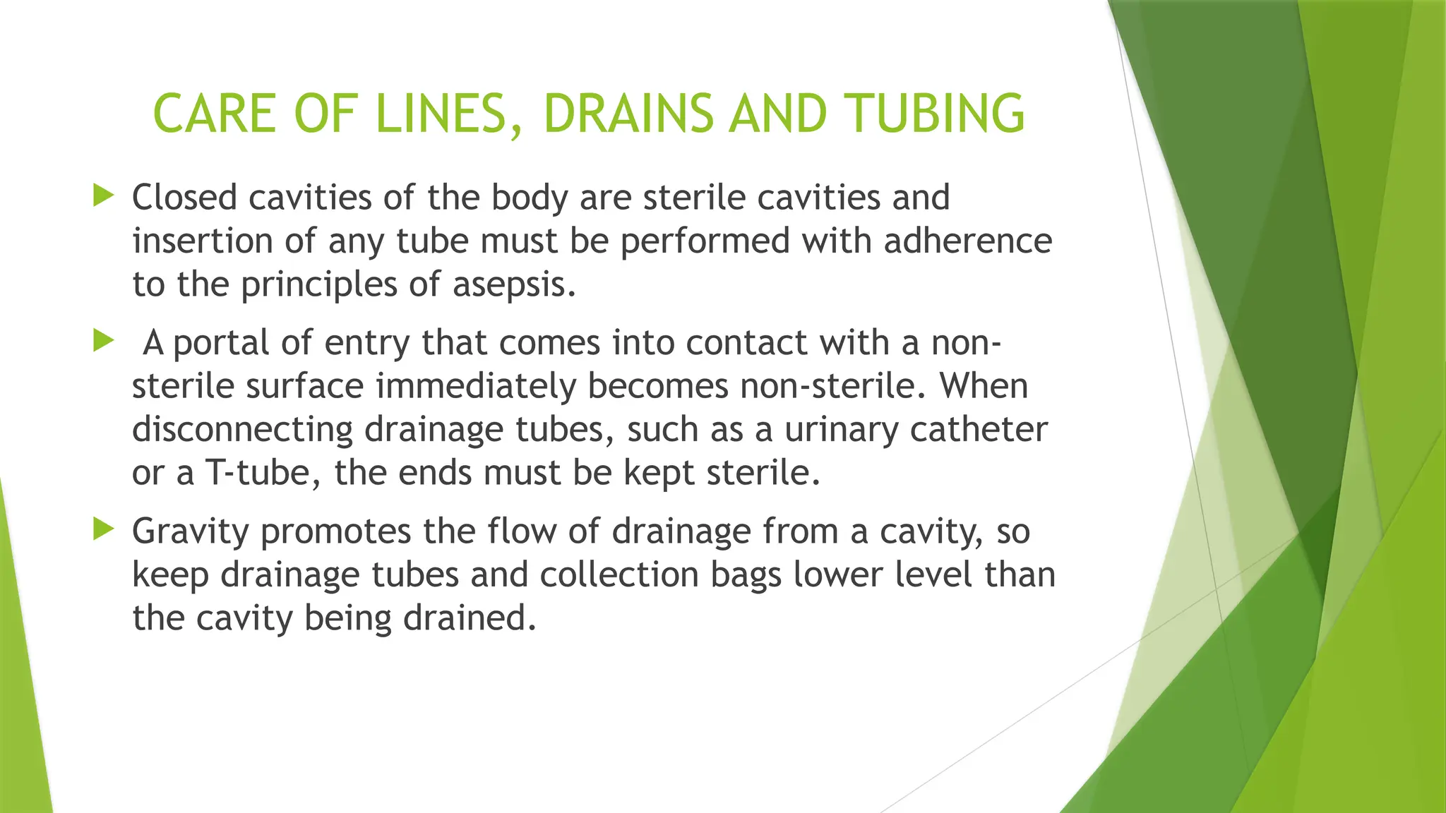 CARE OF LINES, DRAINS AND TUBING
 Closed cavities of the body are sterile cavities and
insertion of any tube must be performed with adherence
to the principles of asepsis.
 A portal of entry that comes into contact with a non-
sterile surface immediately becomes non-sterile. When
disconnecting drainage tubes, such as a urinary catheter
or a T-tube, the ends must be kept sterile.
 Gravity promotes the flow of drainage from a cavity, so
keep drainage tubes and collection bags lower level than
the cavity being drained.
 