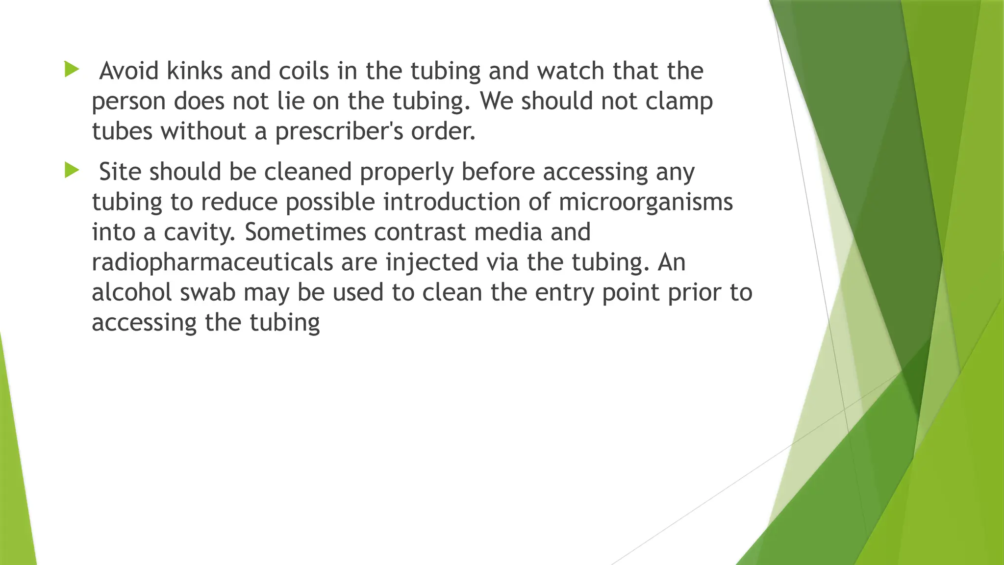 .
 Avoid kinks and coils in the tubing and watch that the
person does not lie on the tubing. We should not clamp
tubes without a prescriber's order.
 Site should be cleaned properly before accessing any
tubing to reduce possible introduction of microorganisms
into a cavity. Sometimes contrast media and
radiopharmaceuticals are injected via the tubing. An
alcohol swab may be used to clean the entry point prior to
accessing the tubing
 