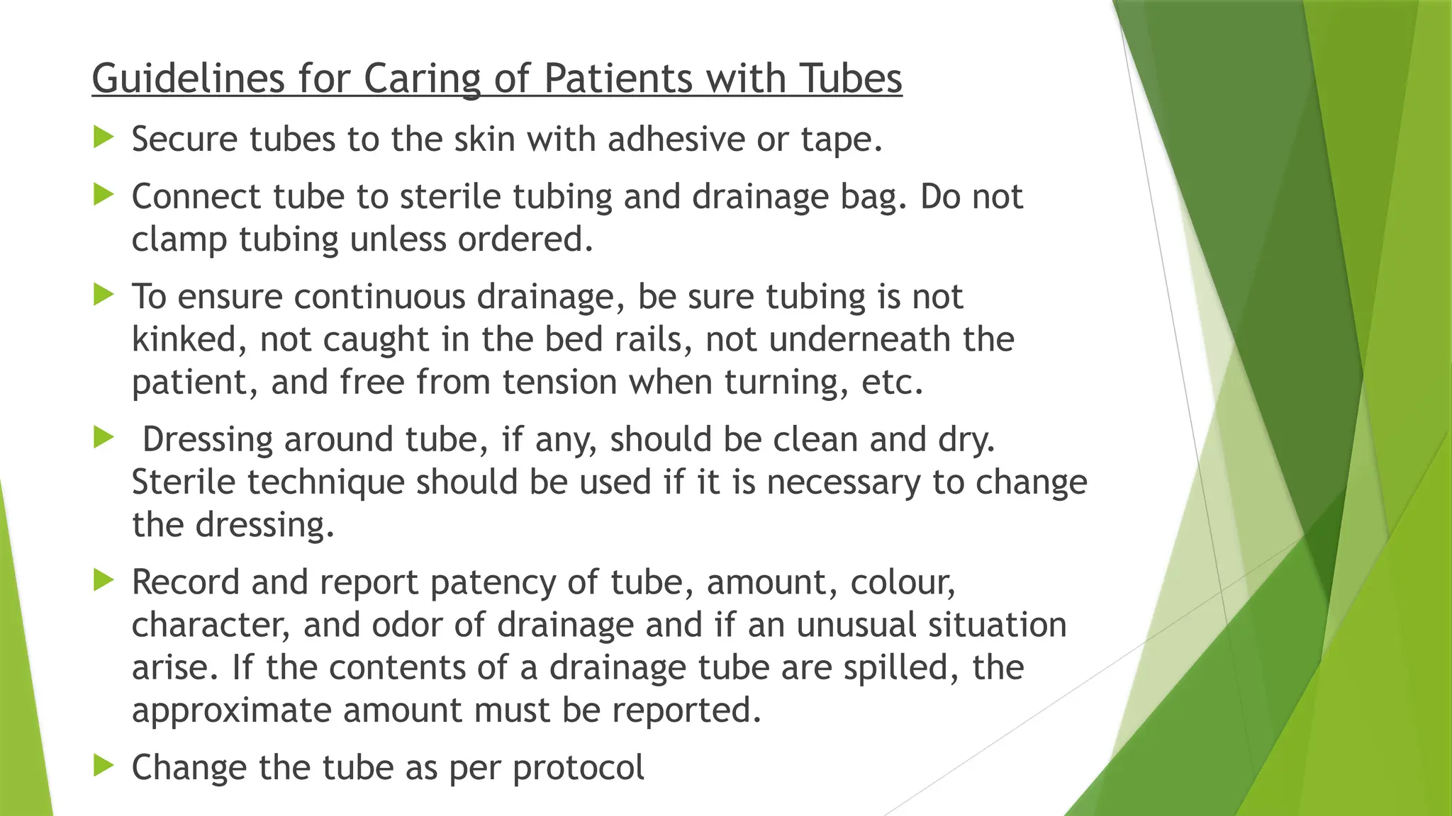 Guidelines for Caring of Patients with Tubes
 Secure tubes to the skin with adhesive or tape.
 Connect tube to sterile tubing and drainage bag. Do not
clamp tubing unless ordered.
 To ensure continuous drainage, be sure tubing is not
kinked, not caught in the bed rails, not underneath the
patient, and free from tension when turning, etc.
 Dressing around tube, if any, should be clean and dry.
Sterile technique should be used if it is necessary to change
the dressing.
 Record and report patency of tube, amount, colour,
character, and odor of drainage and if an unusual situation
arise. If the contents of a drainage tube are spilled, the
approximate amount must be reported.
 Change the tube as per protocol
 