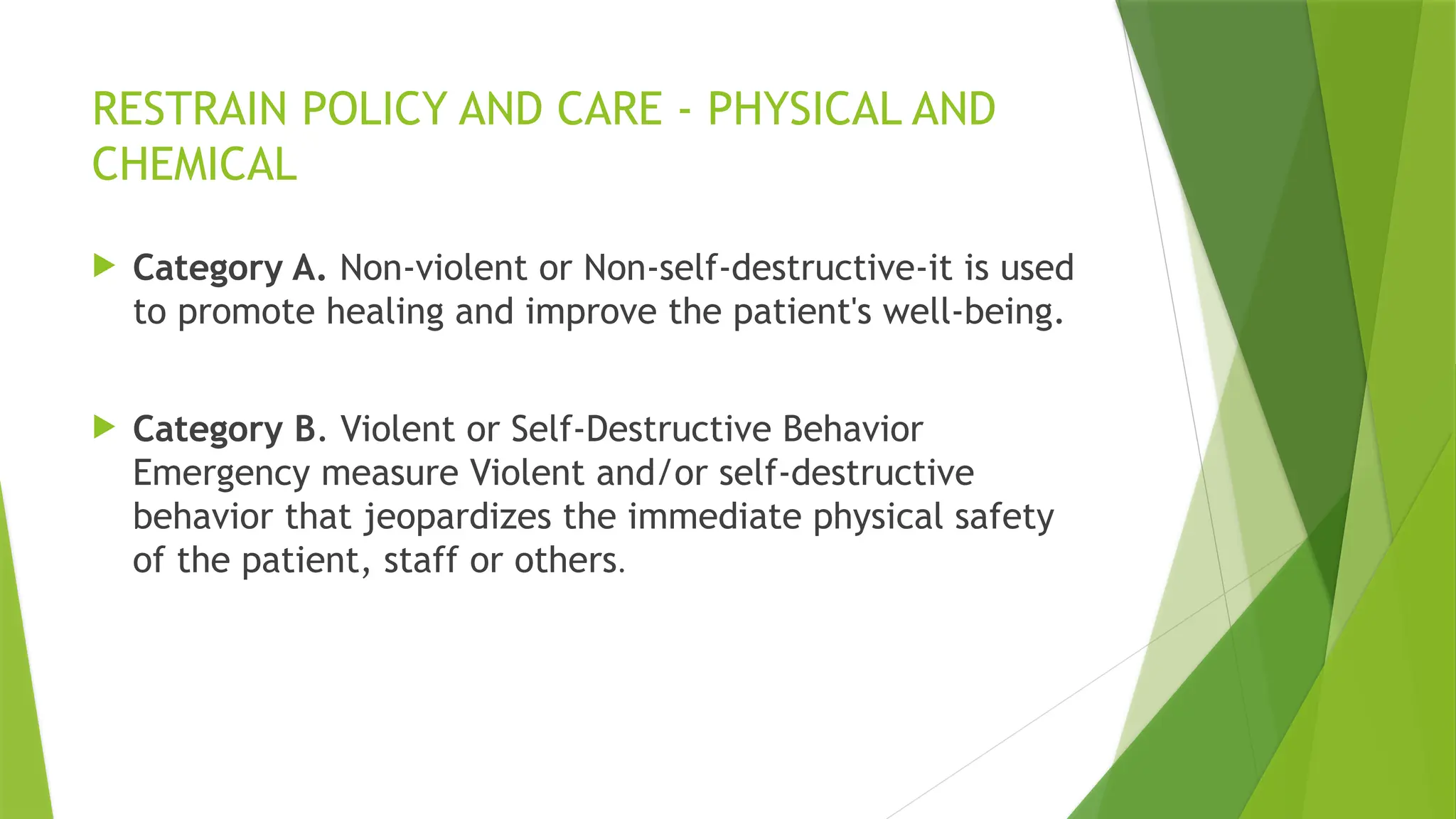 RESTRAIN POLICY AND CARE - PHYSICAL AND
CHEMICAL
 Category A. Non-violent or Non-self-destructive-it is used
to promote healing and improve the patient's well-being.
 Category B. Violent or Self-Destructive Behavior
Emergency measure Violent and/or self-destructive
behavior that jeopardizes the immediate physical safety
of the patient, staff or others.
 