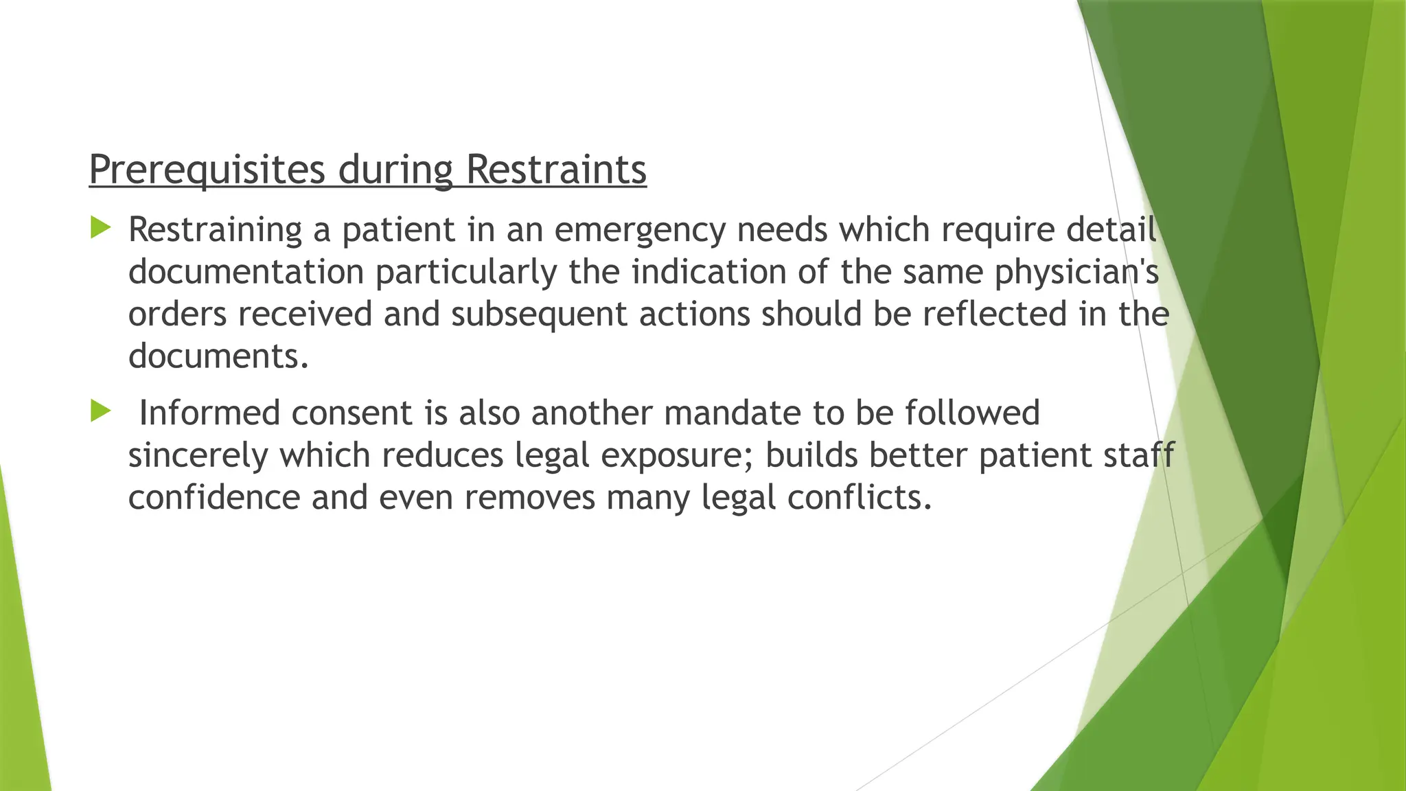 .
Prerequisites during Restraints
 Restraining a patient in an emergency needs which require detail
documentation particularly the indication of the same physician's
orders received and subsequent actions should be reflected in the
documents.
 Informed consent is also another mandate to be followed
sincerely which reduces legal exposure; builds better patient staff
confidence and even removes many legal conflicts.
 