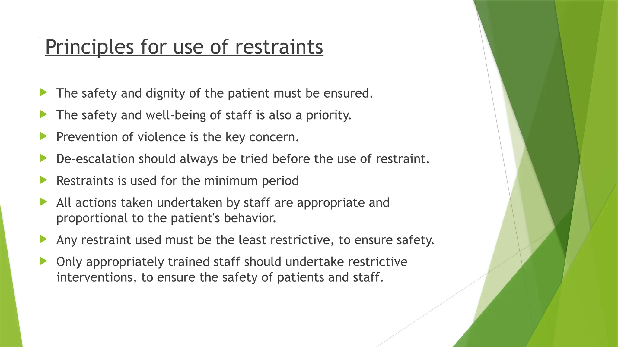 .
Principles for use of restraints
 The safety and dignity of the patient must be ensured.
 The safety and well-being of staff is also a priority.
 Prevention of violence is the key concern.
 De-escalation should always be tried before the use of restraint.
 Restraints is used for the minimum period
 All actions taken undertaken by staff are appropriate and
proportional to the patient's behavior.
 Any restraint used must be the least restrictive, to ensure safety.
 Only appropriately trained staff should undertake restrictive
interventions, to ensure the safety of patients and staff.
 