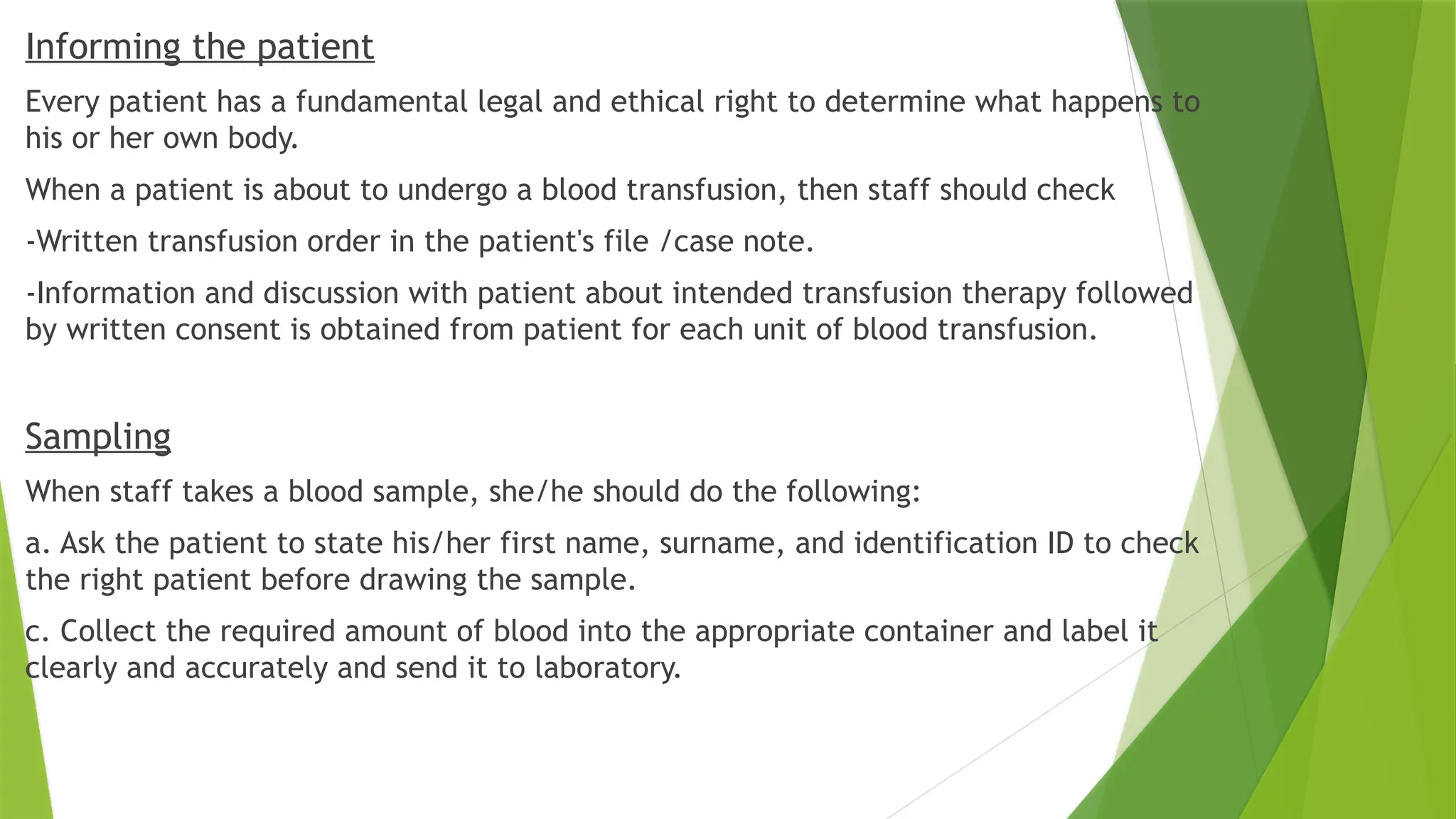 Informing the patient
Every patient has a fundamental legal and ethical right to determine what happens to
his or her own body.
When a patient is about to undergo a blood transfusion, then staff should check
-Written transfusion order in the patient's file /case note.
-Information and discussion with patient about intended transfusion therapy followed
by written consent is obtained from patient for each unit of blood transfusion.
Sampling
When staff takes a blood sample, she/he should do the following:
a. Ask the patient to state his/her first name, surname, and identification ID to check
the right patient before drawing the sample.
c. Collect the required amount of blood into the appropriate container and label it
clearly and accurately and send it to laboratory.
 