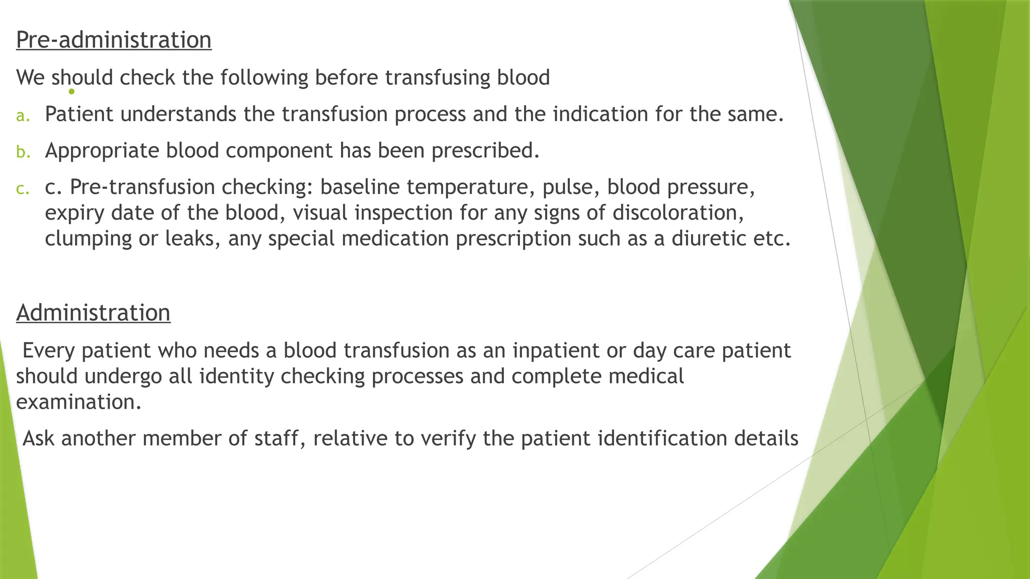 .
Pre-administration
We should check the following before transfusing blood
a. Patient understands the transfusion process and the indication for the same.
b. Appropriate blood component has been prescribed.
c. c. Pre-transfusion checking: baseline temperature, pulse, blood pressure,
expiry date of the blood, visual inspection for any signs of discoloration,
clumping or leaks, any special medication prescription such as a diuretic etc.
Administration
Every patient who needs a blood transfusion as an inpatient or day care patient
should undergo all identity checking processes and complete medical
examination.
Ask another member of staff, relative to verify the patient identification details
 