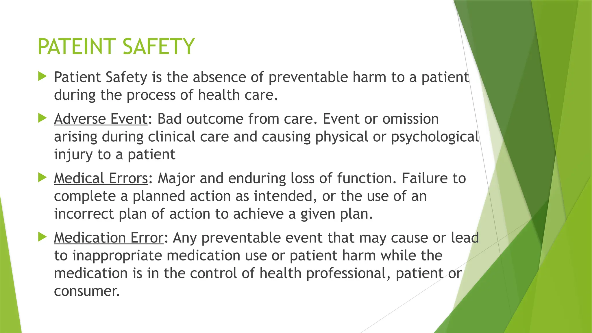PATEINT SAFETY
 Patient Safety is the absence of preventable harm to a patient
during the process of health care.
 Adverse Event: Bad outcome from care. Event or omission
arising during clinical care and causing physical or psychological
injury to a patient
 Medical Errors: Major and enduring loss of function. Failure to
complete a planned action as intended, or the use of an
incorrect plan of action to achieve a given plan.
 Medication Error: Any preventable event that may cause or lead
to inappropriate medication use or patient harm while the
medication is in the control of health professional, patient or
consumer.
 