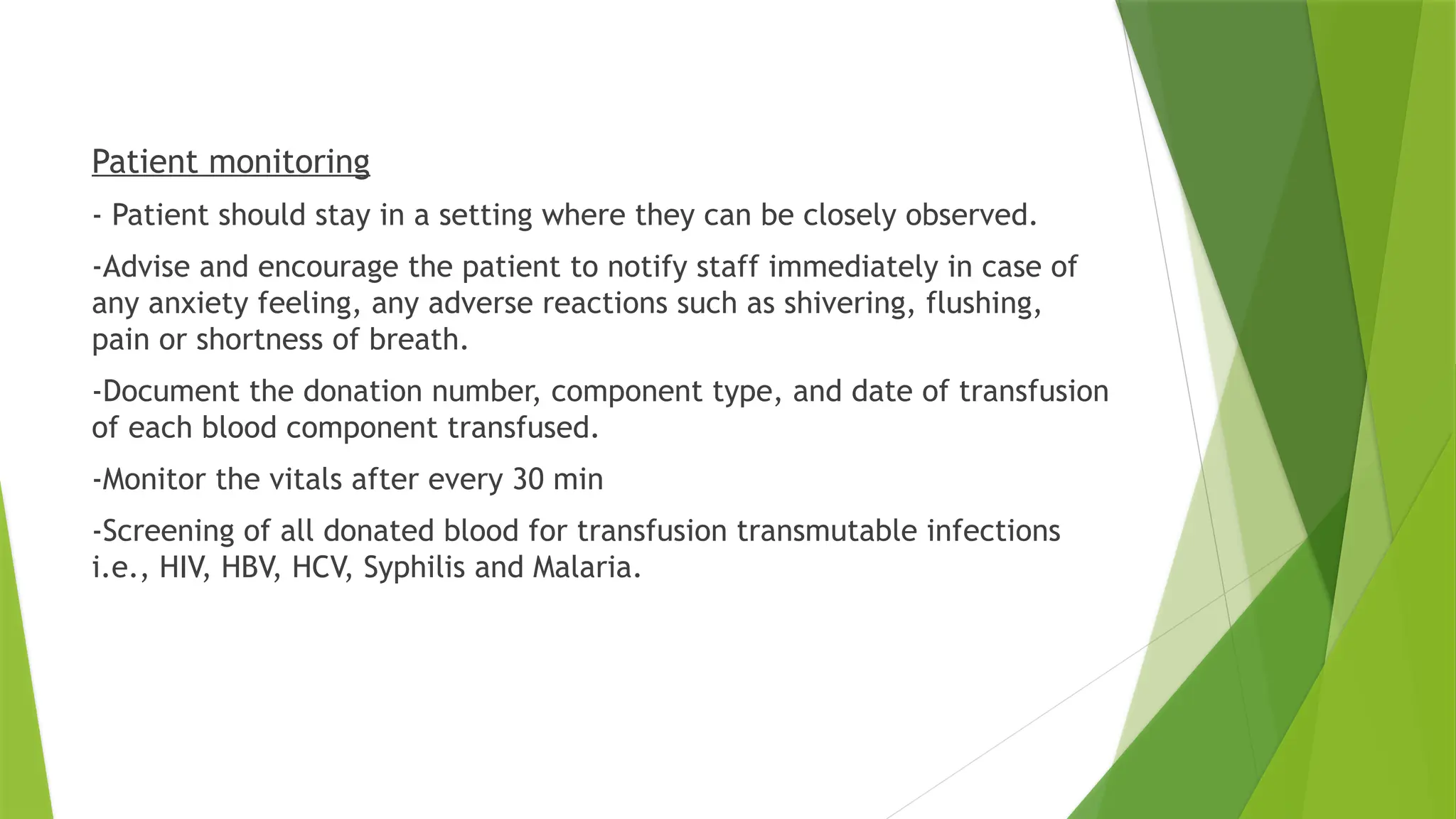 Patient monitoring
- Patient should stay in a setting where they can be closely observed.
-Advise and encourage the patient to notify staff immediately in case of
any anxiety feeling, any adverse reactions such as shivering, flushing,
pain or shortness of breath.
-Document the donation number, component type, and date of transfusion
of each blood component transfused.
-Monitor the vitals after every 30 min
-Screening of all donated blood for transfusion transmutable infections
i.e., HIV, HBV, HCV, Syphilis and Malaria.
 