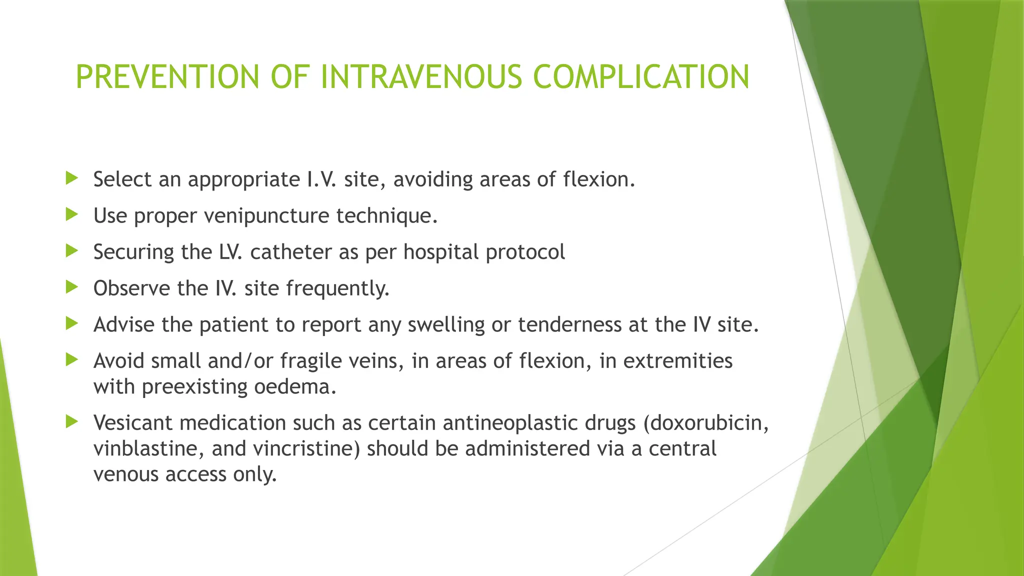 PREVENTION OF INTRAVENOUS COMPLICATION
 Select an appropriate I.V. site, avoiding areas of flexion.
 Use proper venipuncture technique.
 Securing the LV. catheter as per hospital protocol
 Observe the IV. site frequently.
 Advise the patient to report any swelling or tenderness at the IV site.
 Avoid small and/or fragile veins, in areas of flexion, in extremities
with preexisting oedema.
 Vesicant medication such as certain antineoplastic drugs (doxorubicin,
vinblastine, and vincristine) should be administered via a central
venous access only.
 