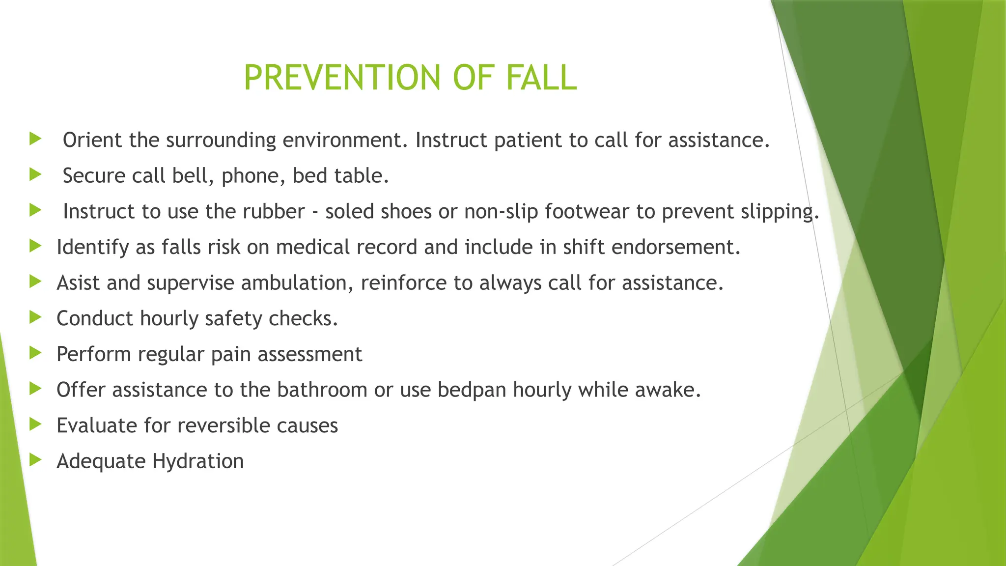 PREVENTION OF FALL
 Orient the surrounding environment. Instruct patient to call for assistance.
 Secure call bell, phone, bed table.
 Instruct to use the rubber - soled shoes or non-slip footwear to prevent slipping.
 Identify as falls risk on medical record and include in shift endorsement.
 Asist and supervise ambulation, reinforce to always call for assistance.
 Conduct hourly safety checks.
 Perform regular pain assessment
 Offer assistance to the bathroom or use bedpan hourly while awake.
 Evaluate for reversible causes
 Adequate Hydration
 