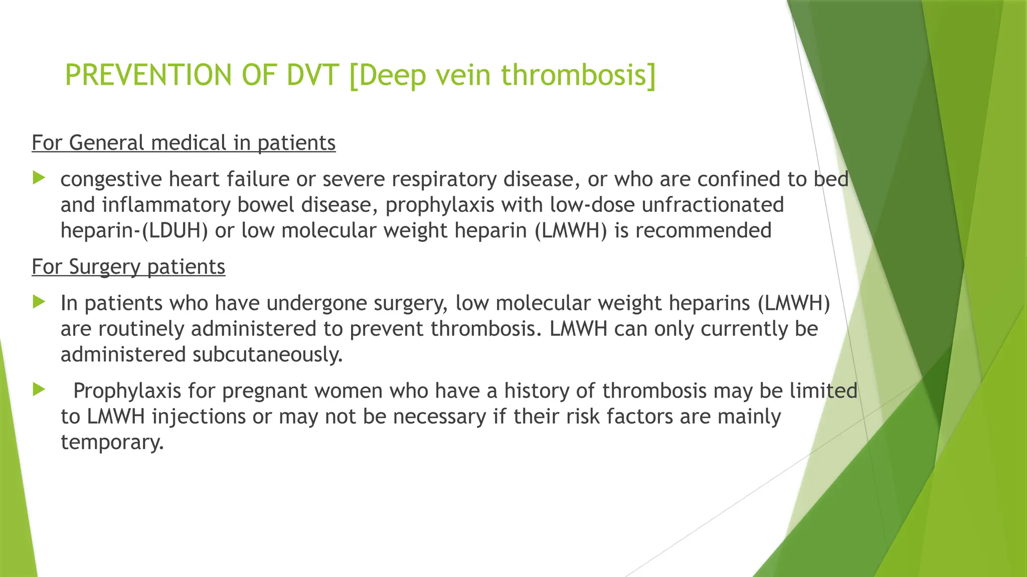 PREVENTION OF DVT [Deep vein thrombosis]
For General medical in patients
 congestive heart failure or severe respiratory disease, or who are confined to bed
and inflammatory bowel disease, prophylaxis with low-dose unfractionated
heparin-(LDUH) or low molecular weight heparin (LMWH) is recommended
For Surgery patients
 In patients who have undergone surgery, low molecular weight heparins (LMWH)
are routinely administered to prevent thrombosis. LMWH can only currently be
administered subcutaneously.
 Prophylaxis for pregnant women who have a history of thrombosis may be limited
to LMWH injections or may not be necessary if their risk factors are mainly
temporary.
 
