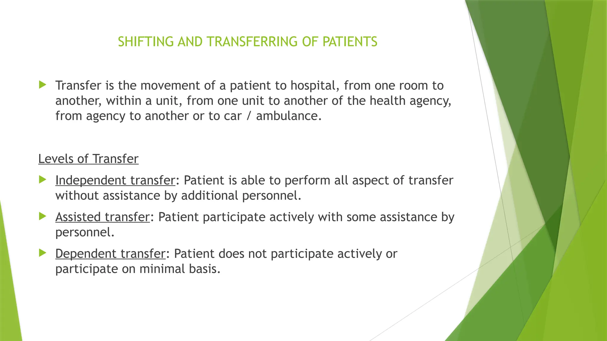 SHIFTING AND TRANSFERRING OF PATIENTS
 Transfer is the movement of a patient to hospital, from one room to
another, within a unit, from one unit to another of the health agency,
from agency to another or to car / ambulance.
Levels of Transfer
 Independent transfer: Patient is able to perform all aspect of transfer
without assistance by additional personnel.
 Assisted transfer: Patient participate actively with some assistance by
personnel.
 Dependent transfer: Patient does not participate actively or
participate on minimal basis.
 