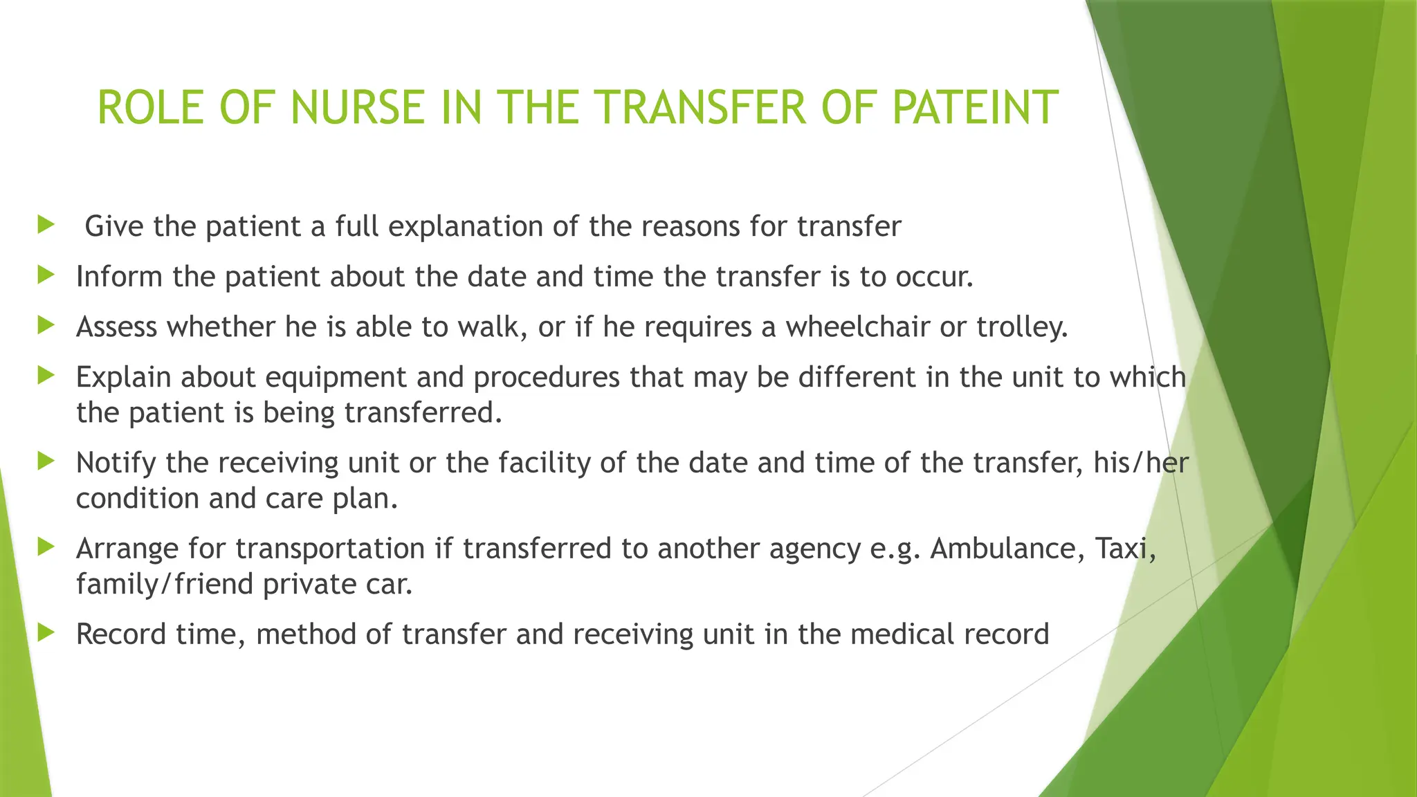ROLE OF NURSE IN THE TRANSFER OF PATEINT
 Give the patient a full explanation of the reasons for transfer
 Inform the patient about the date and time the transfer is to occur.
 Assess whether he is able to walk, or if he requires a wheelchair or trolley.
 Explain about equipment and procedures that may be different in the unit to which
the patient is being transferred.
 Notify the receiving unit or the facility of the date and time of the transfer, his/her
condition and care plan.
 Arrange for transportation if transferred to another agency e.g. Ambulance, Taxi,
family/friend private car.
 Record time, method of transfer and receiving unit in the medical record
 