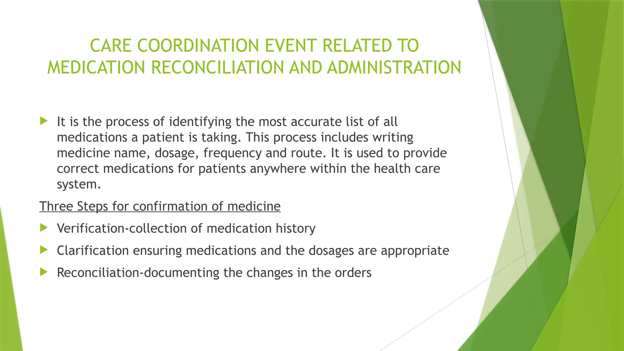 CARE COORDINATION EVENT RELATED TO
MEDICATION RECONCILIATION AND ADMINISTRATION
 It is the process of identifying the most accurate list of all
medications a patient is taking. This process includes writing
medicine name, dosage, frequency and route. It is used to provide
correct medications for patients anywhere within the health care
system.
Three Steps for confirmation of medicine
 Verification-collection of medication history
 Clarification ensuring medications and the dosages are appropriate
 Reconciliation-documenting the changes in the orders
 