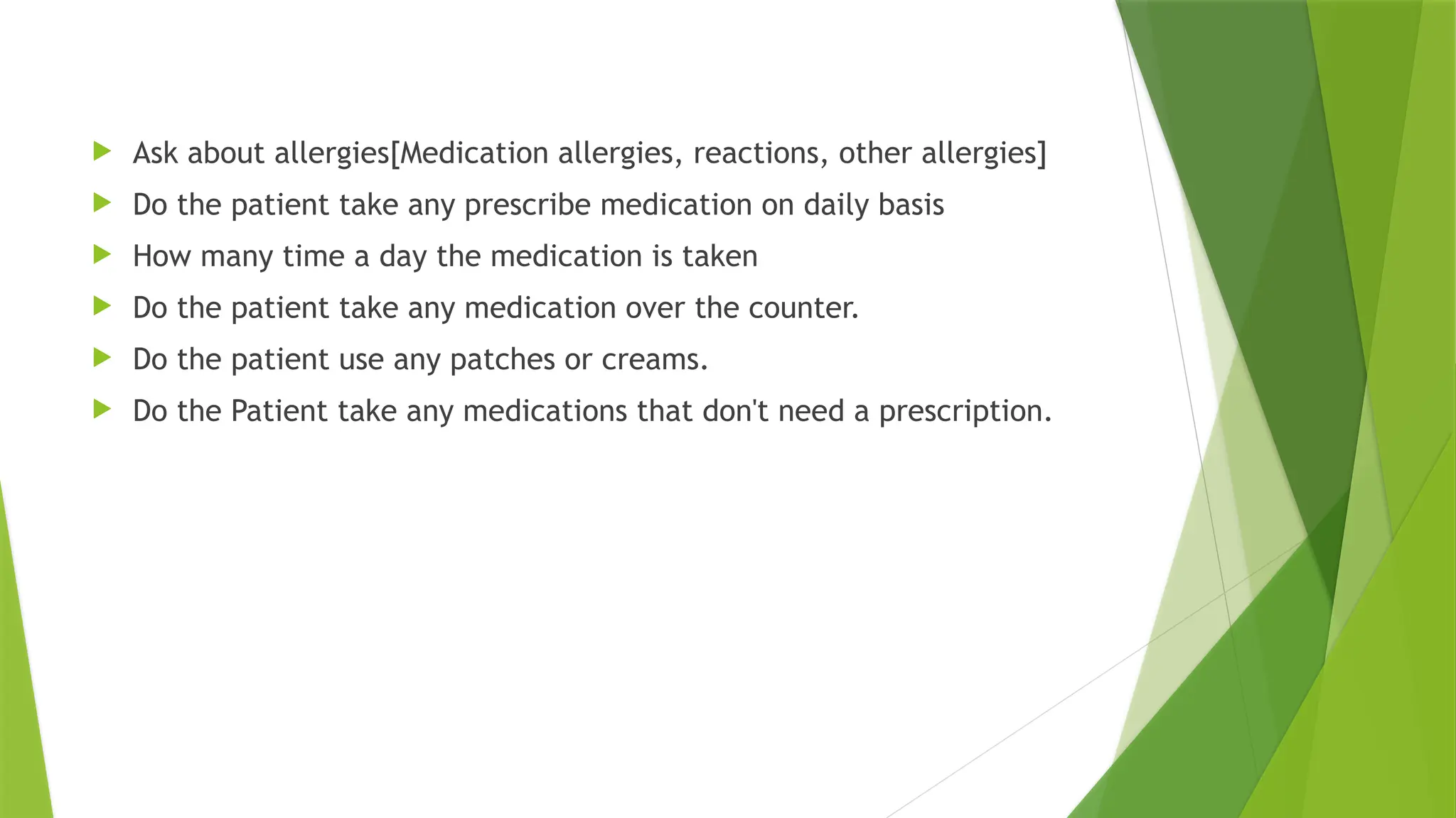 .
 Ask about allergies[Medication allergies, reactions, other allergies]
 Do the patient take any prescribe medication on daily basis
 How many time a day the medication is taken
 Do the patient take any medication over the counter.
 Do the patient use any patches or creams.
 Do the Patient take any medications that don't need a prescription.
 