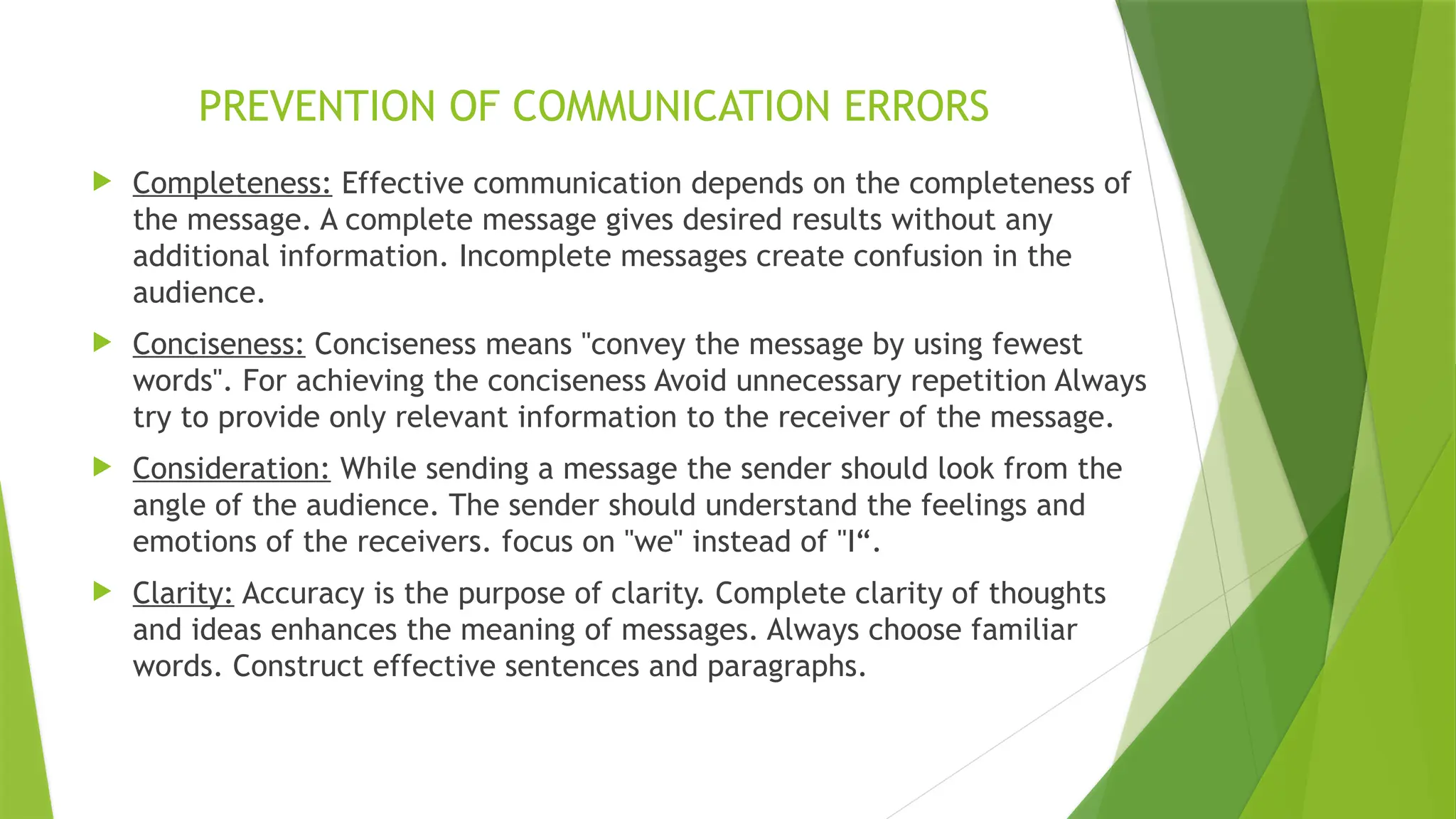 PREVENTION OF COMMUNICATION ERRORS
 Completeness: Effective communication depends on the completeness of
the message. A complete message gives desired results without any
additional information. Incomplete messages create confusion in the
audience.
 Conciseness: Conciseness means "convey the message by using fewest
words". For achieving the conciseness Avoid unnecessary repetition Always
try to provide only relevant information to the receiver of the message.
 Consideration: While sending a message the sender should look from the
angle of the audience. The sender should understand the feelings and
emotions of the receivers. focus on "we" instead of "I“.
 Clarity: Accuracy is the purpose of clarity. Complete clarity of thoughts
and ideas enhances the meaning of messages. Always choose familiar
words. Construct effective sentences and paragraphs.
 