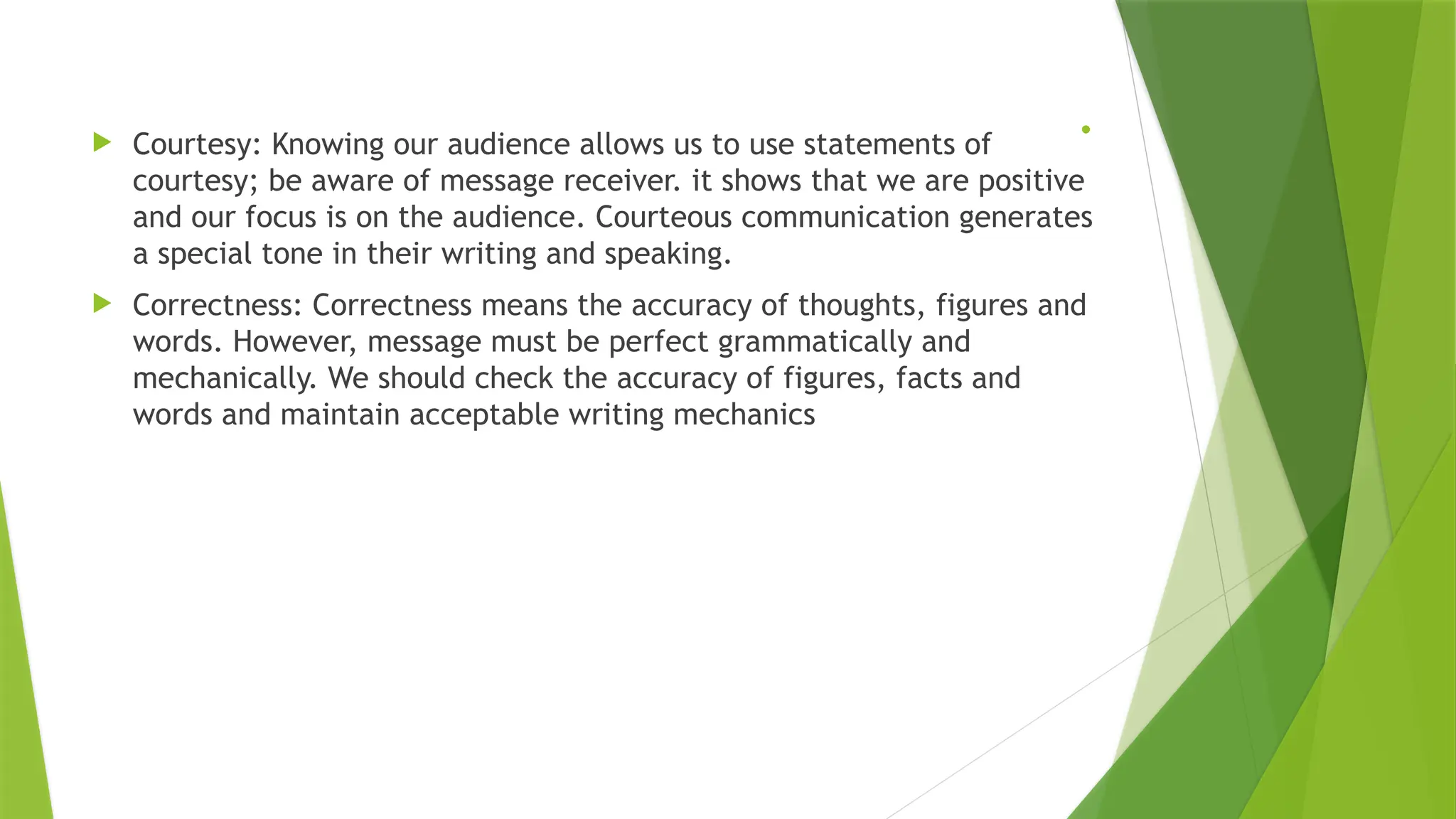 .
 Courtesy: Knowing our audience allows us to use statements of
courtesy; be aware of message receiver. it shows that we are positive
and our focus is on the audience. Courteous communication generates
a special tone in their writing and speaking.
 Correctness: Correctness means the accuracy of thoughts, figures and
words. However, message must be perfect grammatically and
mechanically. We should check the accuracy of figures, facts and
words and maintain acceptable writing mechanics
 