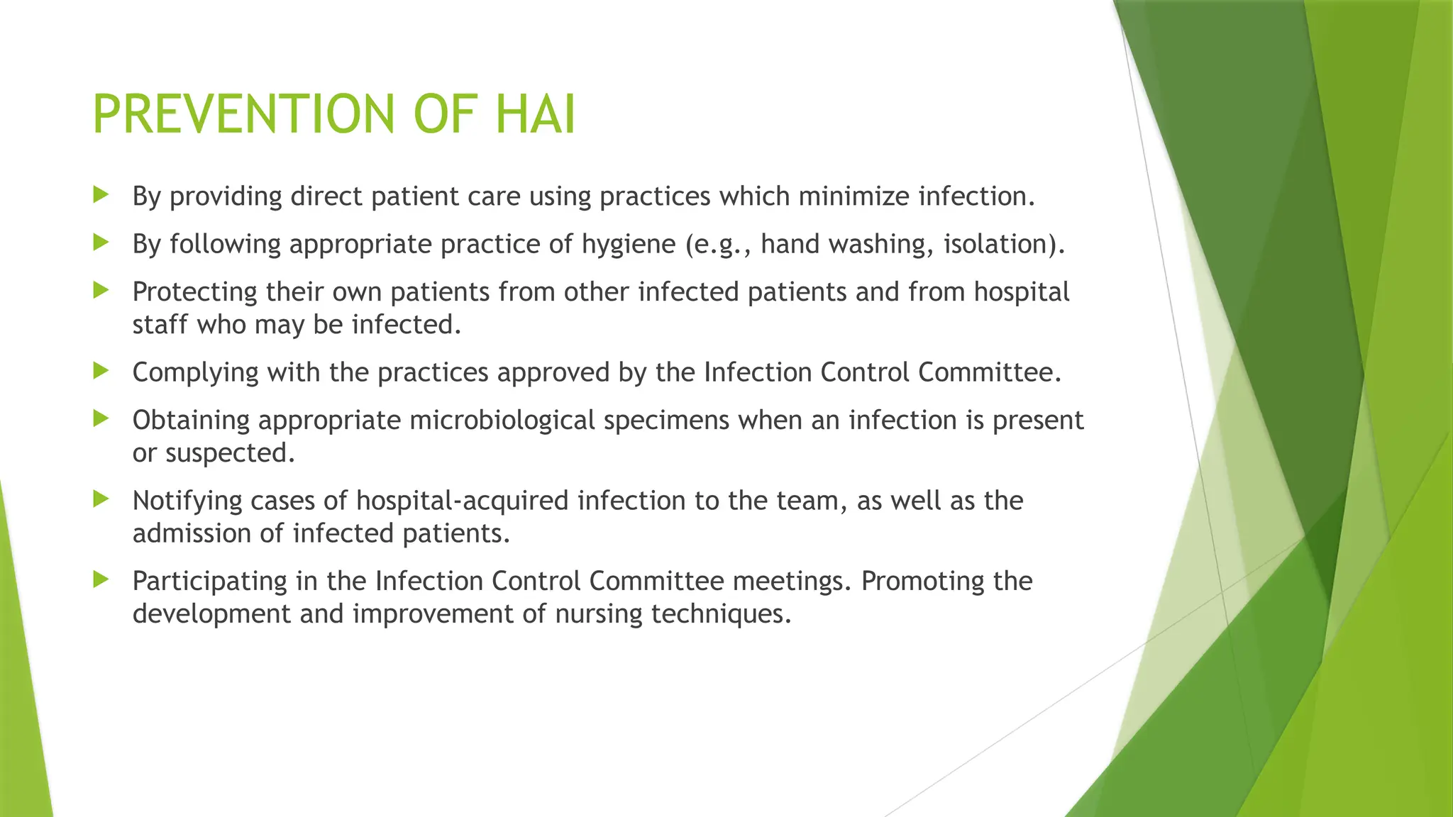 PREVENTION OF HAI
 By providing direct patient care using practices which minimize infection.
 By following appropriate practice of hygiene (e.g., hand washing, isolation).
 Protecting their own patients from other infected patients and from hospital
staff who may be infected.
 Complying with the practices approved by the Infection Control Committee.
 Obtaining appropriate microbiological specimens when an infection is present
or suspected.
 Notifying cases of hospital-acquired infection to the team, as well as the
admission of infected patients.
 Participating in the Infection Control Committee meetings. Promoting the
development and improvement of nursing techniques.
 
