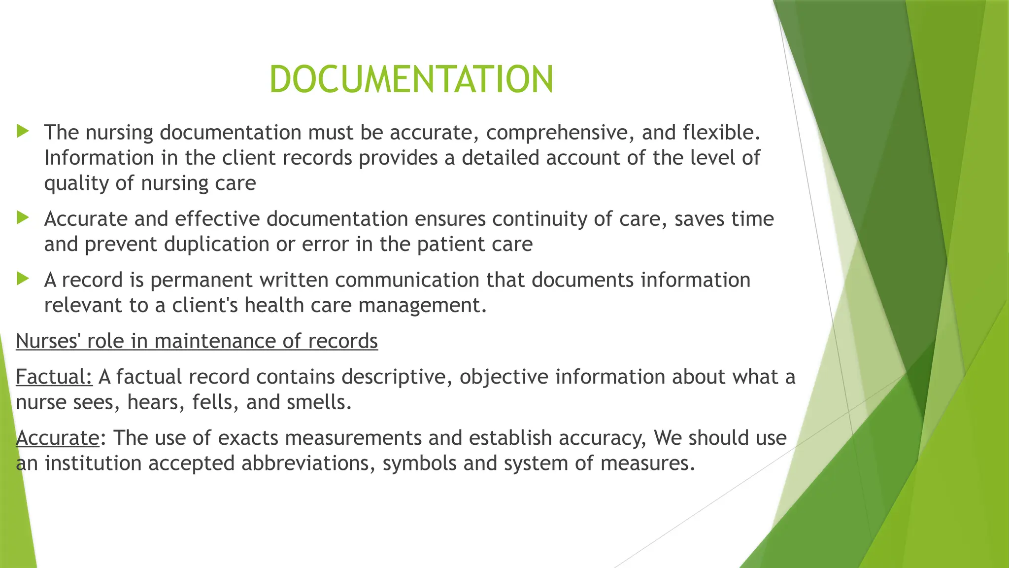 DOCUMENTATION
 The nursing documentation must be accurate, comprehensive, and flexible.
Information in the client records provides a detailed account of the level of
quality of nursing care
 Accurate and effective documentation ensures continuity of care, saves time
and prevent duplication or error in the patient care
 A record is permanent written communication that documents information
relevant to a client's health care management.
Nurses' role in maintenance of records
Factual: A factual record contains descriptive, objective information about what a
nurse sees, hears, fells, and smells.
Accurate: The use of exacts measurements and establish accuracy, We should use
an institution accepted abbreviations, symbols and system of measures.
 