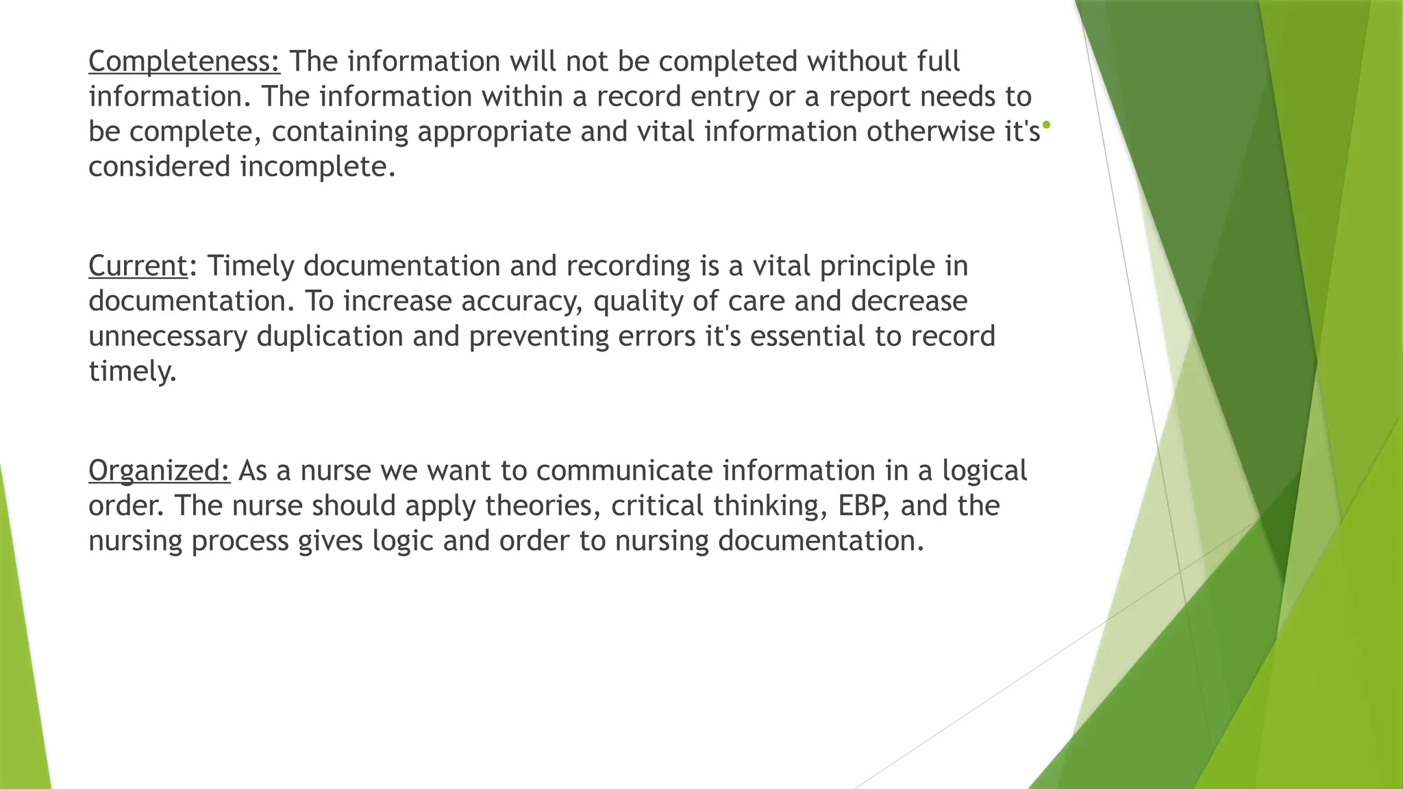 .
Completeness: The information will not be completed without full
information. The information within a record entry or a report needs to
be complete, containing appropriate and vital information otherwise it's
considered incomplete.
Current: Timely documentation and recording is a vital principle in
documentation. To increase accuracy, quality of care and decrease
unnecessary duplication and preventing errors it's essential to record
timely.
Organized: As a nurse we want to communicate information in a logical
order. The nurse should apply theories, critical thinking, EBP, and the
nursing process gives logic and order to nursing documentation.
 