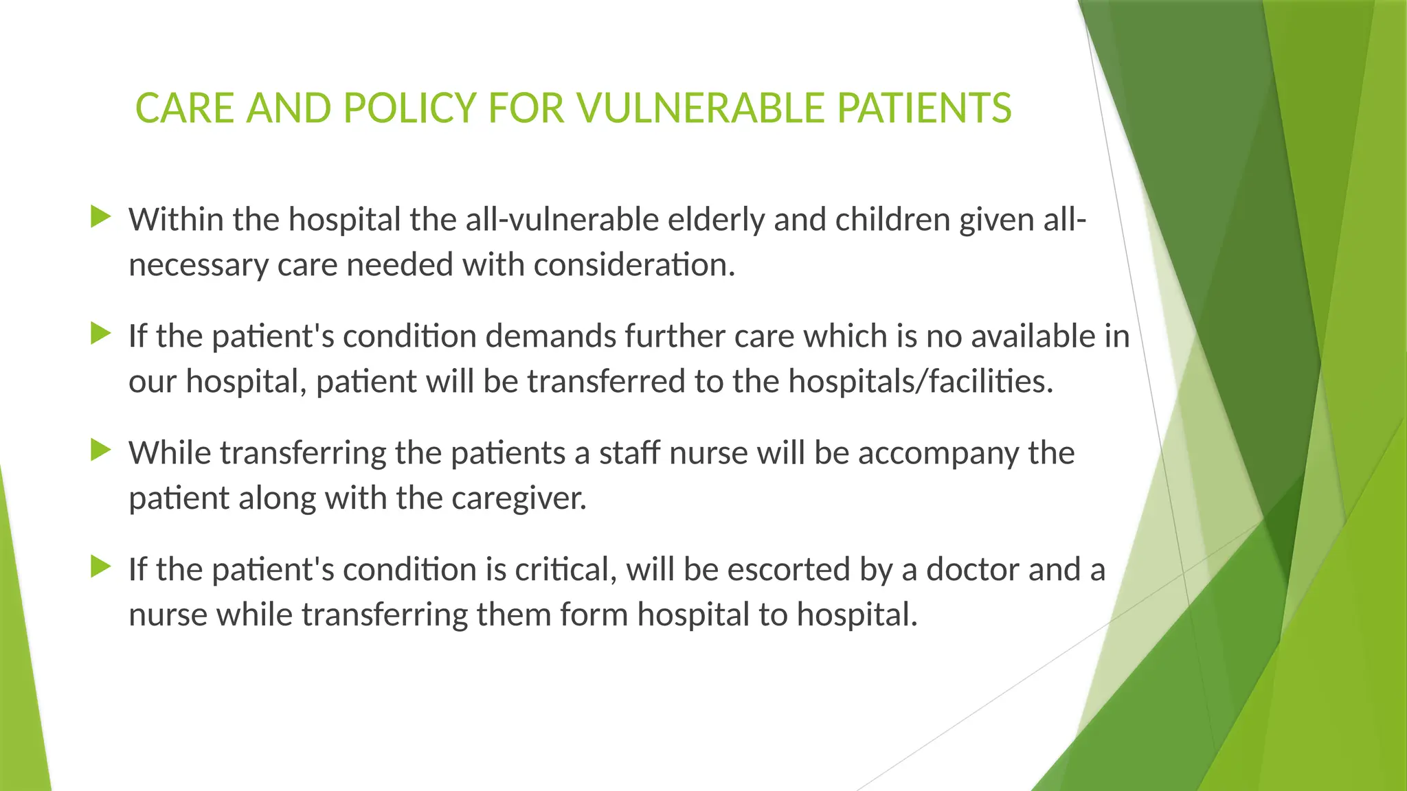 CARE AND POLICY FOR VULNERABLE PATIENTS
 Within the hospital the all-vulnerable elderly and children given all-
necessary care needed with consideration.
 If the patient's condition demands further care which is no available in
our hospital, patient will be transferred to the hospitals/facilities.
 While transferring the patients a staff nurse will be accompany the
patient along with the caregiver.
 If the patient's condition is critical, will be escorted by a doctor and a
nurse while transferring them form hospital to hospital.
 