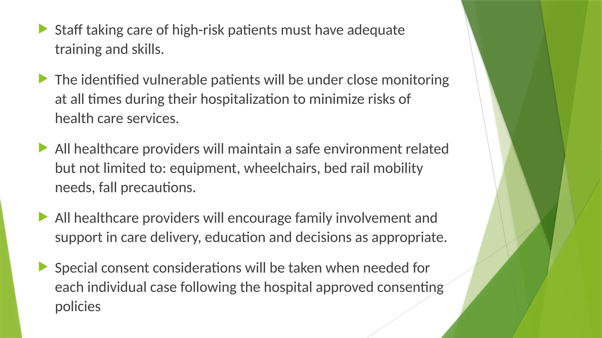  Staff taking care of high-risk patients must have adequate
training and skills.
 The identified vulnerable patients will be under close monitoring
at all times during their hospitalization to minimize risks of
health care services.
 All healthcare providers will maintain a safe environment related
but not limited to: equipment, wheelchairs, bed rail mobility
needs, fall precautions.
 All healthcare providers will encourage family involvement and
support in care delivery, education and decisions as appropriate.
 Special consent considerations will be taken when needed for
each individual case following the hospital approved consenting
policies
 