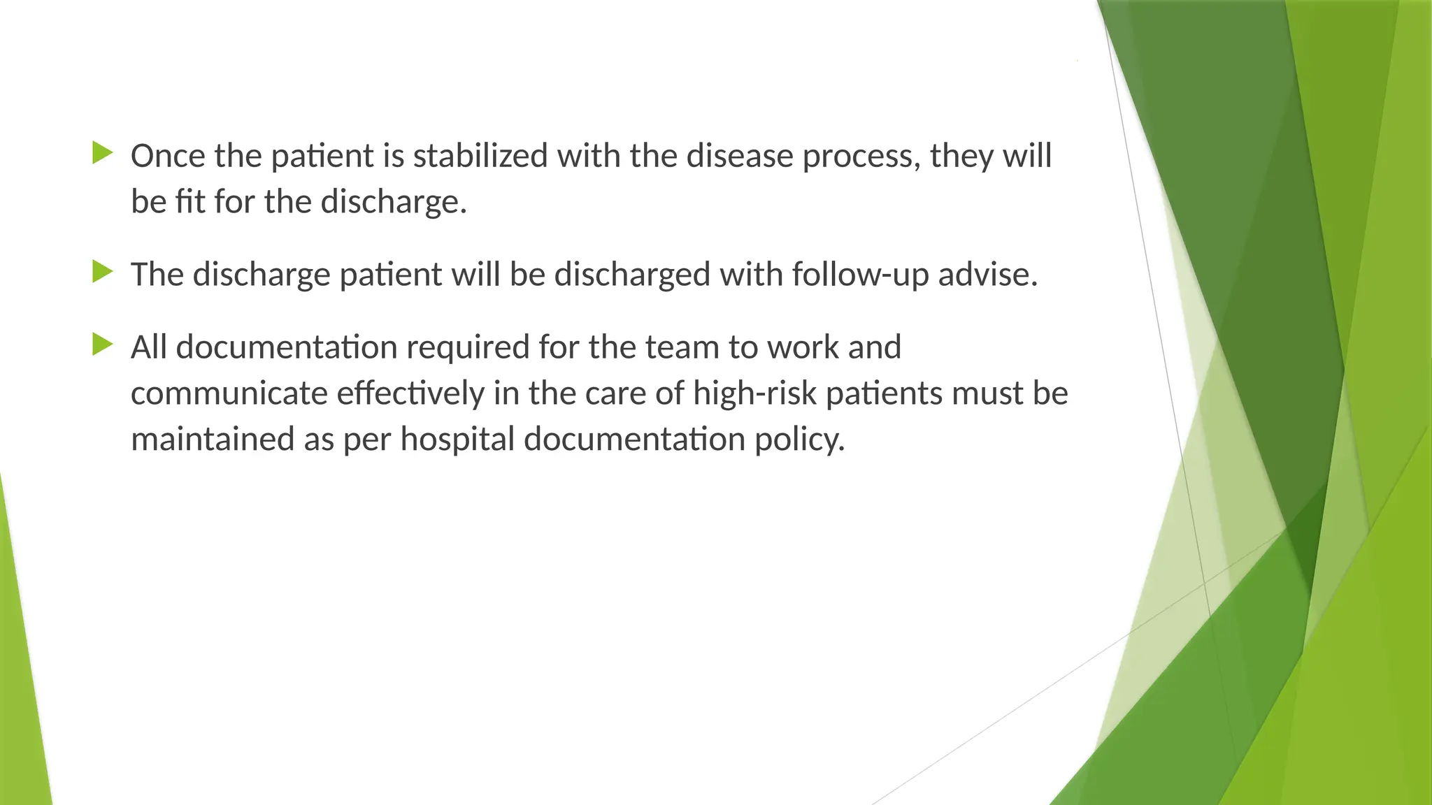 .
 Once the patient is stabilized with the disease process, they will
be fit for the discharge.
 The discharge patient will be discharged with follow-up advise.
 All documentation required for the team to work and
communicate effectively in the care of high-risk patients must be
maintained as per hospital documentation policy.
 