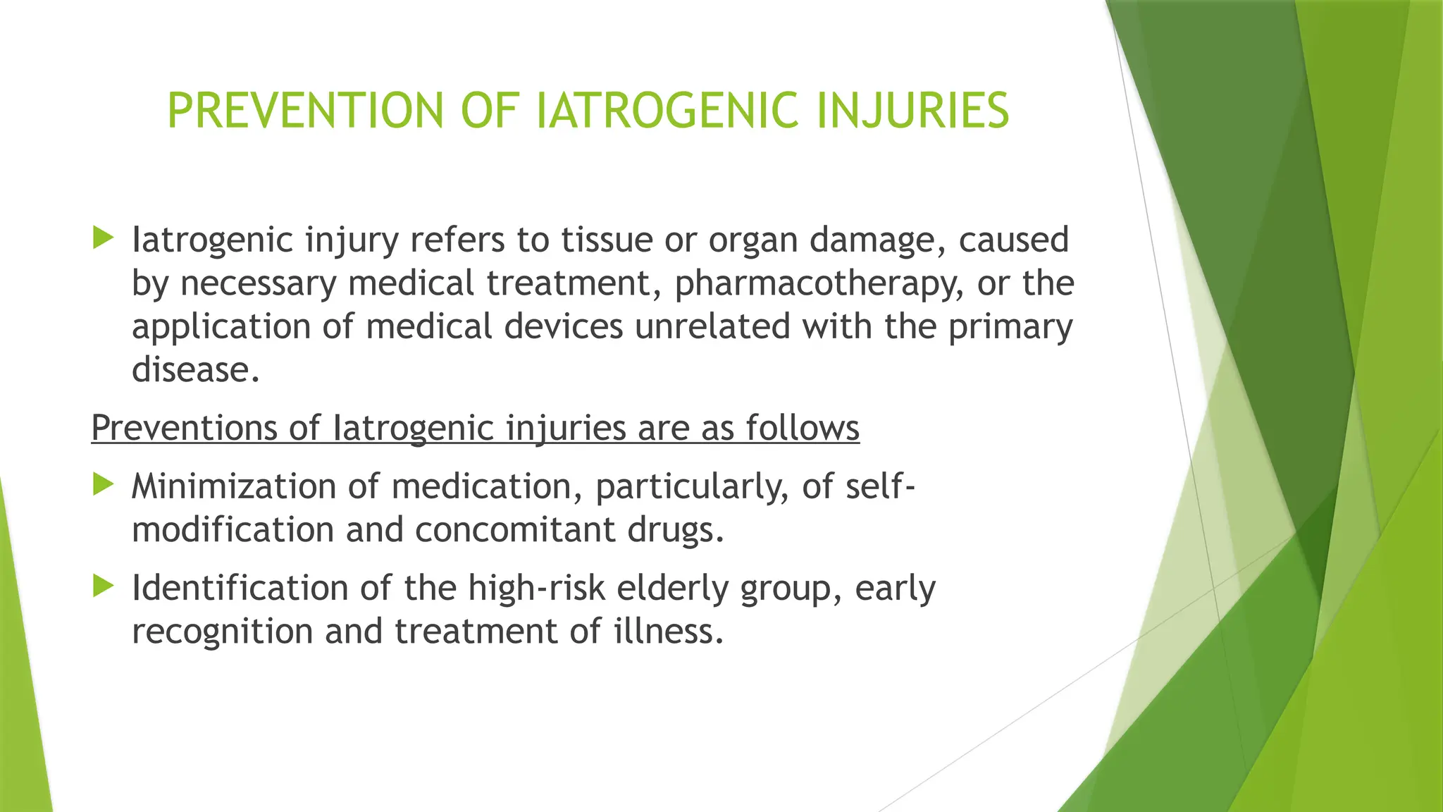 PREVENTION OF IATROGENIC INJURIES
 Iatrogenic injury refers to tissue or organ damage, caused
by necessary medical treatment, pharmacotherapy, or the
application of medical devices unrelated with the primary
disease.
Preventions of Iatrogenic injuries are as follows
 Minimization of medication, particularly, of self-
modification and concomitant drugs.
 Identification of the high-risk elderly group, early
recognition and treatment of illness.
 
