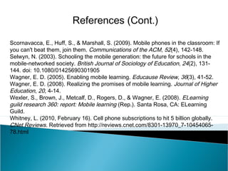 Scornavacca, E., Huff, S., & Marshall, S. (2009). Mobile phones in the classroom: If
you can't beat them, join them. Communications of the ACM, 52(4), 142-148.
Selwyn, N. (2003). Schooling the mobile generation: the future for schools in the
mobile-networked society. British Journal of Sociology of Education, 24(2), 131-
144. doi: 10.1080/01425690301905
Wagner, E. D. (2005). Enabling mobile learning. Educause Review, 36(3), 41-52.
Wagner, E. D. (2008). Realizing the promises of mobile learning. Journal of Higher
Education, 20, 4-14.
Wexler, S., Brown, J., Metcalf, D., Rogers, D., & Wagner, E. (2008). ELearning
guild research 360: report: Mobile learning (Rep.). Santa Rosa, CA: ELearning
Guild.
Whitney, L. (2010, February 16). Cell phone subscriptions to hit 5 billion globally.
CNet Reviews. Retrieved from http://reviews.cnet.com/8301-13970_7-10454065-
78.html
References (Cont.)
 