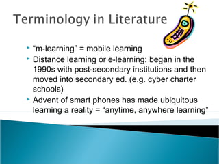  “m-learning” = mobile learning
 Distance learning or e-learning: began in the
1990s with post-secondary institutions and then
moved into secondary ed. (e.g. cyber charter
schools)
 Advent of smart phones has made ubiquitous
learning a reality = “anytime, anywhere learning”
 