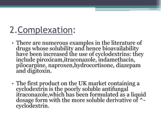 2.Complexation:
• There are numerous examples in the literature of
drugs whose solubility and hence bioavailability
have been increased the use of cyclodextrins: they
include piroxicam,itraconazole, indamethacin,
pilocarpine, naproxen,hydrocortisone, diazepam
and digitoxin.
• The first product on the UK market containing a
cyclodextrin is the poorly soluble antifungal
itraconazole,which has been formulated as a liquid
dosage form with the more soluble derivative of ^-
cyclodextrin.
 