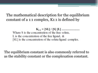The mathematical description for the equilibrium
constant of a 1:1 complex, K1:1 is defined by
The equilibrium constant is also commonly referred to
as the stability constant or the complexation constant.
 