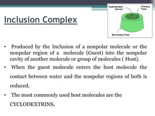 Inclusion Complex
• Produced by the Inclusion of a nonpolar molecule or the
nonpolar region of a molecule (Guest) into the nonpolar
cavity of another molecule or group of molecules ( Host).
• When the guest molecule enters the host molecule the
contact between water and the nonpolar regions of both is
reduced.
• The most commonly used host molecules are the
CYCLODEXTRINS.
 