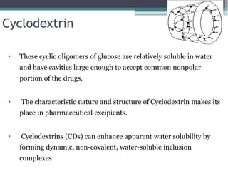 Cyclodextrin
• These cyclic oligomers of glucose are relatively soluble in water
and have cavities large enough to accept common nonpolar
portion of the drugs.
• The characteristic nature and structure of Cyclodextrin makes its
place in pharmaceutical excipients.
• Cyclodextrins (CDs) can enhance apparent water solubility by
forming dynamic, non-covalent, water-soluble inclusion
complexes
 