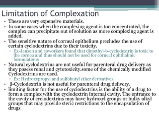Limitation of Complexation
• These are very expensive materials.
• In some cases when the complexing agent is too concentrated, the
complex can precipitate out of solution as more complexing agent is
added.
• The sensitive nature of corneal epithelium precludes the use of
certain cyclodextrins due to their toxicity.
▫ Ex-Jansen and coworkers found that dimethyl-b-cyclodextrin is toxic to
the cornea and thus should not be used for corneal ophthalmic
formulations
• Natural cyclodextrins are not useful for parenteral drug delivery as
they posess renal and cytotoxicity.some of the chemically modified
Cyclodextrins are used.
▫ Ex: Hydroxypropyl and sulfobutyl ether derivatives.
• β-Cyclodextrin is not useful for parenteral drug delivery.
• limiting factor for the use of cyclodextrins is the ability of a drug to
form a complex with the cyclodextrin internal cavity. The entrance to
the cavity of cyclodextrins may have hydroxyl groups or bulky alkyl
groups that may provide steric restrictions to the encapsulation of
drugs
 