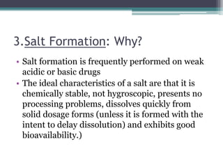 3.Salt Formation: Why?
• Salt formation is frequently performed on weak
acidic or basic drugs
• The ideal characteristics of a salt are that it is
chemically stable, not hygroscopic, presents no
processing problems, dissolves quickly from
solid dosage forms (unless it is formed with the
intent to delay dissolution) and exhibits good
bioavailability.)
 