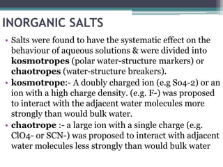 INORGANIC SALTS
• Salts were found to have the systematic effect on the
behaviour of aqueous solutions & were divided into
kosmotropes (polar water-structure markers) or
chaotropes (water-structure breakers).
• kosmotrope:- A doubly charged ion (e.g So4-2) or an
ion with a high charge density. (e.g. F-) was proposed
to interact with the adjacent water molecules more
strongly than would bulk water.
• chaotrope :- a large ion with a single charge (e.g.
ClO4- or SCN-) was proposed to interact with adjacent
water molecules less strongly than would bulk water
 