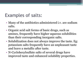 Examples of salts:
• Many of the antibiotics administered i.v. are sodium
salts.
• Organic acid salt forms of basic drugs, such as
amines, frequently have higher aqueous solubilities
than their corresponding inorganic salts.
• Solubilization does not always improve the taste. Eg:
potassium salts frequently have an unpleasant taste
and leave a metallic after taste.
• N-Cyclohexylsulfate salts of several drugs have
improved taste and enhanced solubility properties.
 