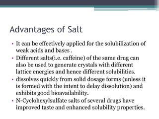 Advantages of Salt
• It can be effectively applied for the solubilization of
weak acids and bases .
• Different salts(i.e. caffeine) of the same drug can
also be used to generate crystals with different
lattice energies and hence different solubilities.
• dissolves quickly from solid dosage forms (unless it
is formed with the intent to delay dissolution) and
exhibits good bioavailability.
• N-Cyclohexylsulfate salts of several drugs have
improved taste and enhanced solubility properties.
 