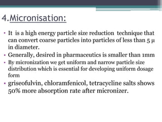 4.Micronisation:
• It is a high energy particle size reduction technique that
can convert coarse particles into particles of less than 5 μ
in diameter.
• Generally, desired in pharmaceutics is smaller than 1mm
• By micronization we get uniform and narrow particle size
distribution which is essential for developing uniform dosage
form
• griseofulvin, chloramfenicol, tetracycline salts shows
50% more absorption rate after micronizer.
 