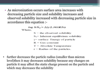 • As micronization occurs surface area increases with
decreasing particle size and solubility increases and
observed solubility increased with decreasing particle size in
accordance this equation :-
• further decreases the particle radius (smaller than micron
level)then it may decreases solubility because any changes on
particle it may affect the static charge present on the particle and
which may decreases the solubility
 