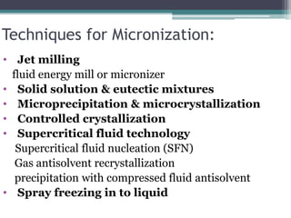 Techniques for Micronization:
• Jet milling
fluid energy mill or micronizer
• Solid solution & eutectic mixtures
• Microprecipitation & microcrystallization
• Controlled crystallization
• Supercritical fluid technology
Supercritical fluid nucleation (SFN)
Gas antisolvent recrystallization
precipitation with compressed fluid antisolvent
• Spray freezing in to liquid
 