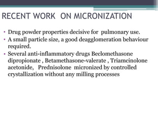 RECENT WORK ON MICRONIZATION
• Drug powder properties decisive for pulmonary use.
• A small particle size, a good deagglomeration behaviour
required.
• Several anti-inflammatory drugs Beclomethasone
dipropionate , Betamethasone-valerate , Triamcinolone
acetonide, Prednisolone micronized by controlled
crystallization without any milling processes
 