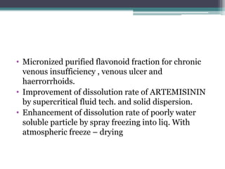 • Micronized purified flavonoid fraction for chronic
venous insufficiency , venous ulcer and
haerrorrhoids.
• Improvement of dissolution rate of ARTEMISININ
by supercritical fluid tech. and solid dispersion.
• Enhancement of dissolution rate of poorly water
soluble particle by spray freezing into liq. With
atmospheric freeze – drying
 