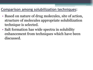 Comparison among solubilization techniques:
• Based on nature of drug molecules, site of action,
structure of molecules appropriate solubilization
technique is selected.
• Salt formation has wide spectra in solubility
enhancement from techniques which have been
discussed.
 